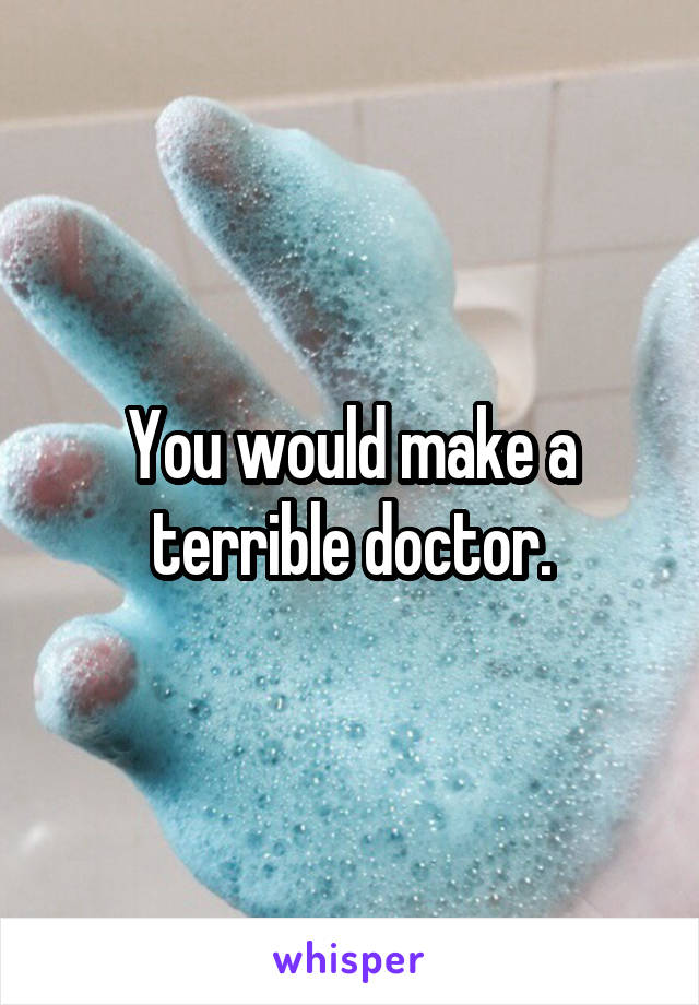 You would make a terrible doctor.