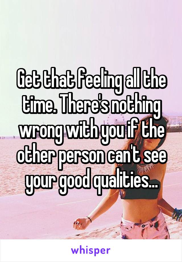 Get that feeling all the time. There's nothing wrong with you if the other person can't see your good qualities...