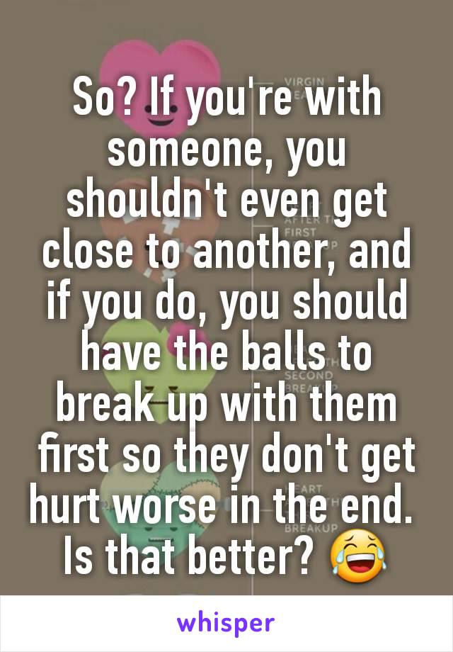 So? If you're with someone, you shouldn't even get close to another, and if you do, you should have the balls to break up with them first so they don't get hurt worse in the end. 
Is that better? 😂