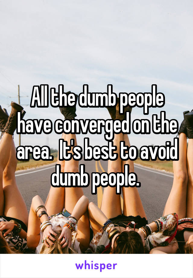 All the dumb people have converged on the area.  It's best to avoid dumb people. 