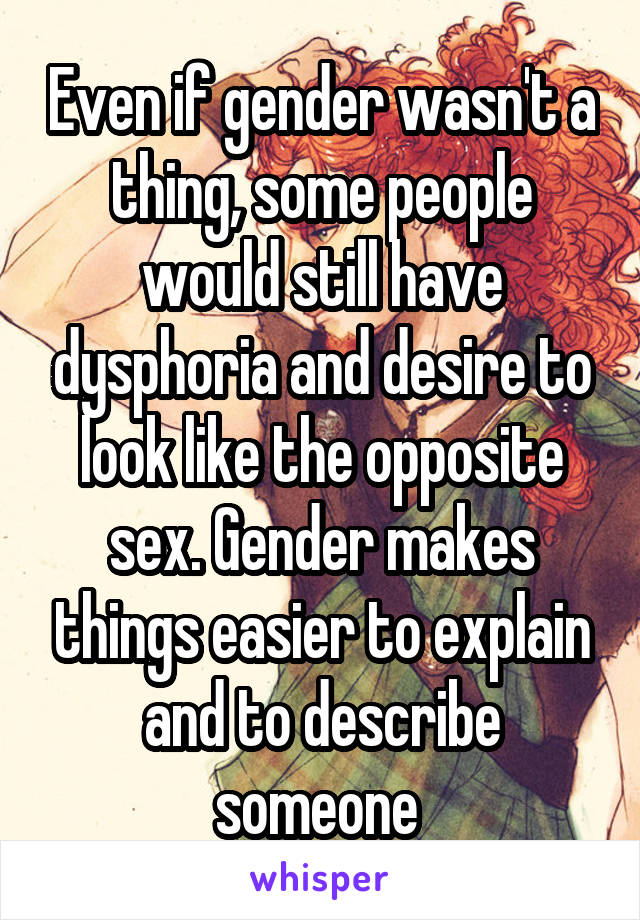 Even if gender wasn't a thing, some people would still have dysphoria and desire to look like the opposite sex. Gender makes things easier to explain and to describe someone 