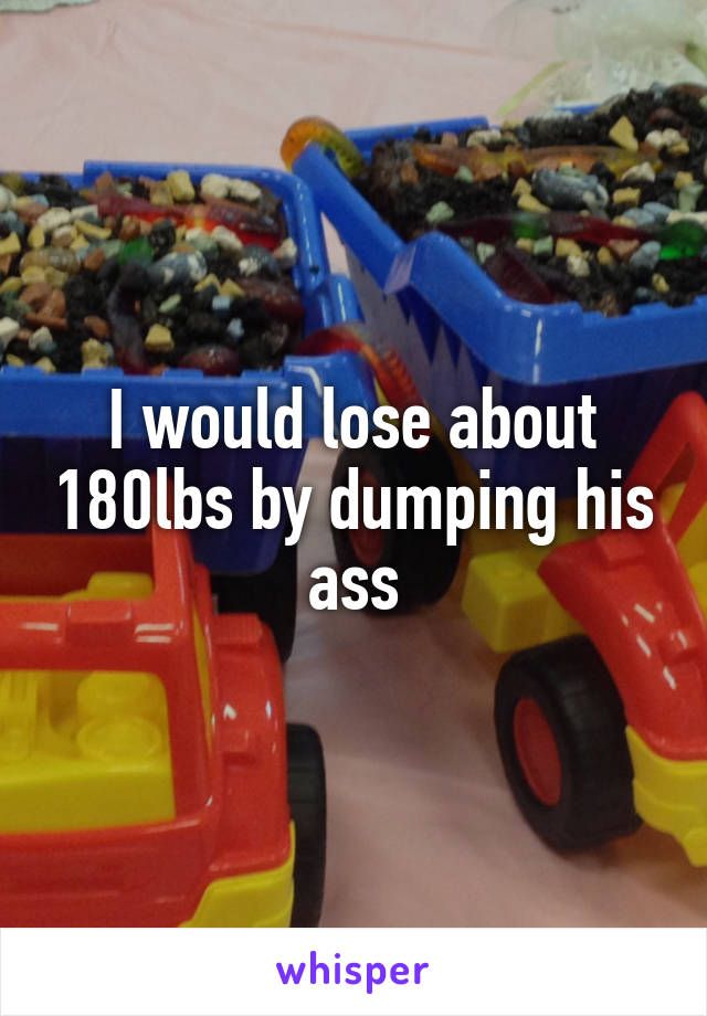 I would lose about 180lbs by dumping his ass