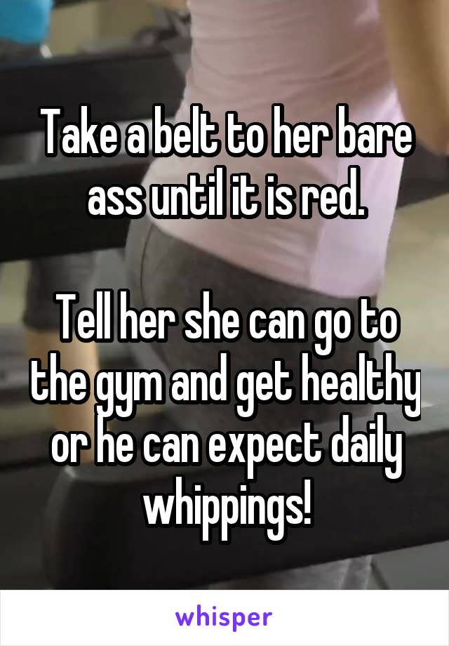 Take a belt to her bare ass until it is red.

Tell her she can go to the gym and get healthy or he can expect daily whippings!