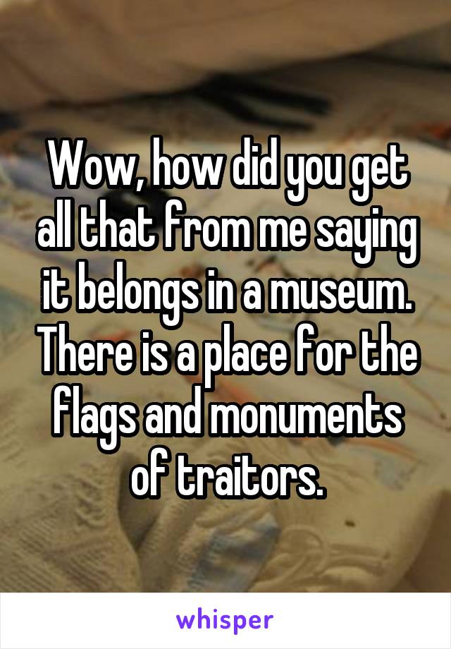 Wow, how did you get all that from me saying it belongs in a museum. There is a place for the flags and monuments of traitors.