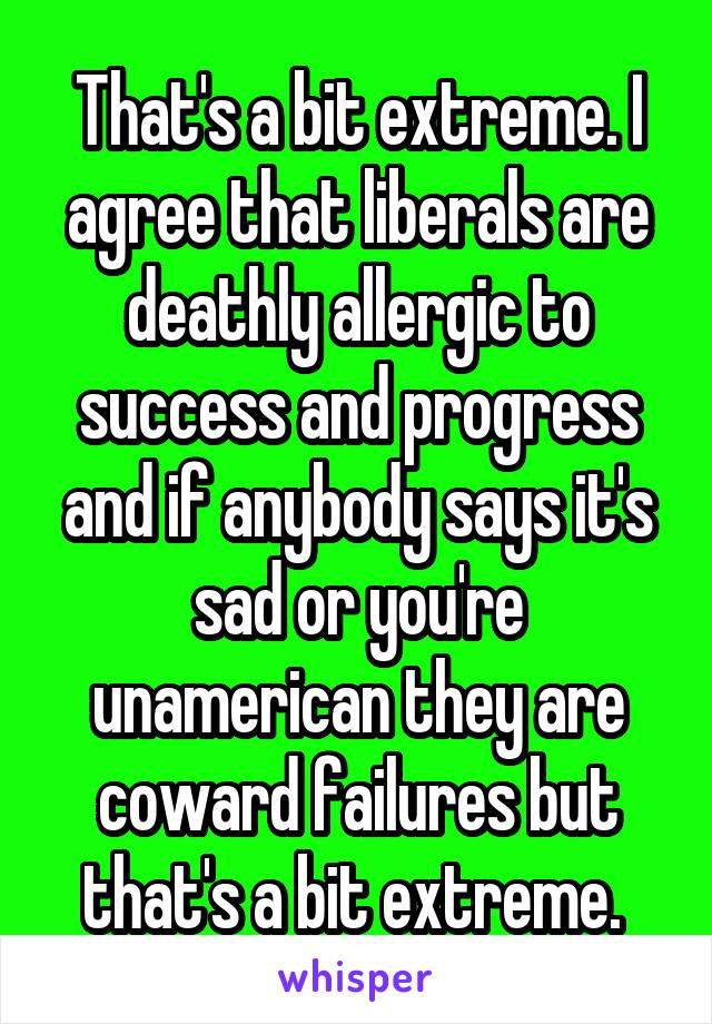 That's a bit extreme. I agree that liberals are deathly allergic to success and progress and if anybody says it's sad or you're unamerican they are coward failures but that's a bit extreme. 