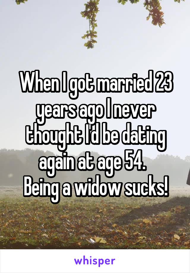 When I got married 23 years ago I never thought I'd be dating again at age 54.  
Being a widow sucks!