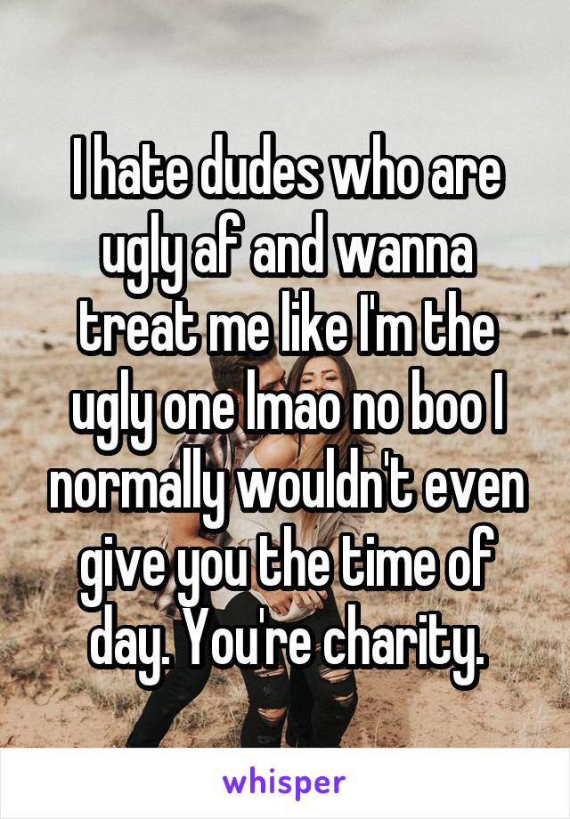 I hate dudes who are ugly af and wanna treat me like I'm the ugly one lmao no boo I normally wouldn't even give you the time of day. You're charity.