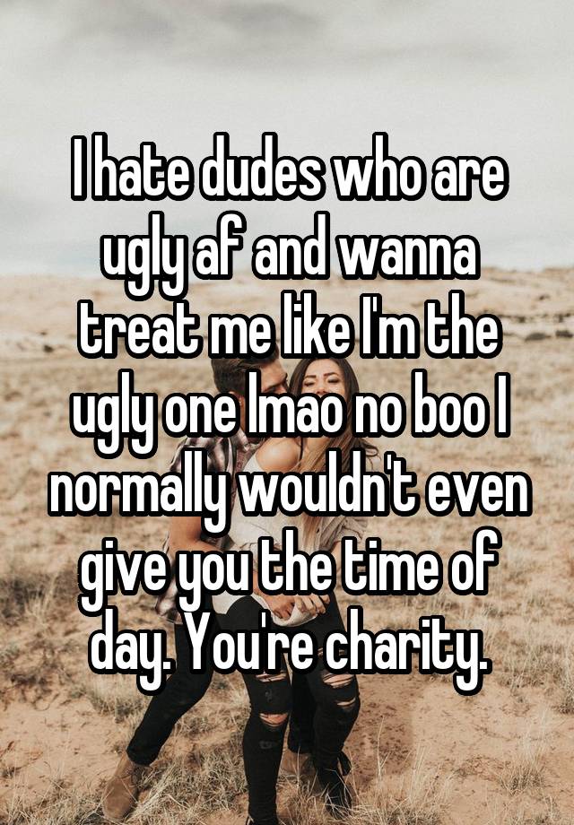 I hate dudes who are ugly af and wanna treat me like I'm the ugly one lmao no boo I normally wouldn't even give you the time of day. You're charity.