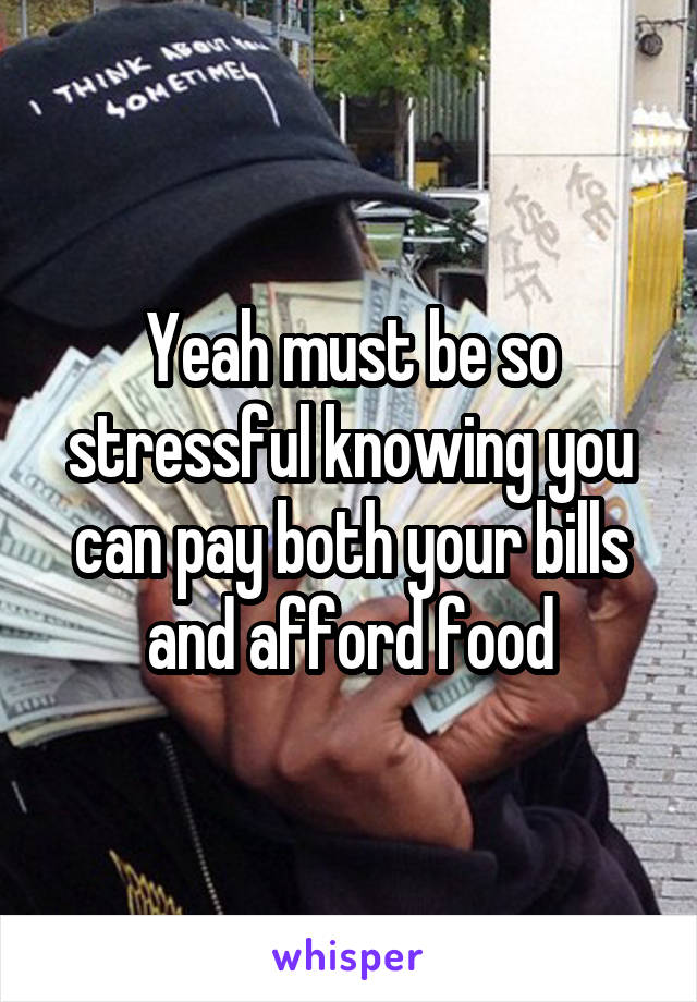 Yeah must be so stressful knowing you can pay both your bills and afford food