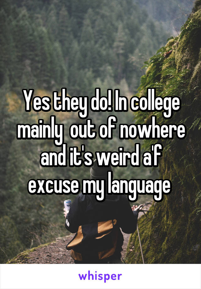 Yes they do! In college mainly  out of nowhere and it's weird a'f excuse my language 
