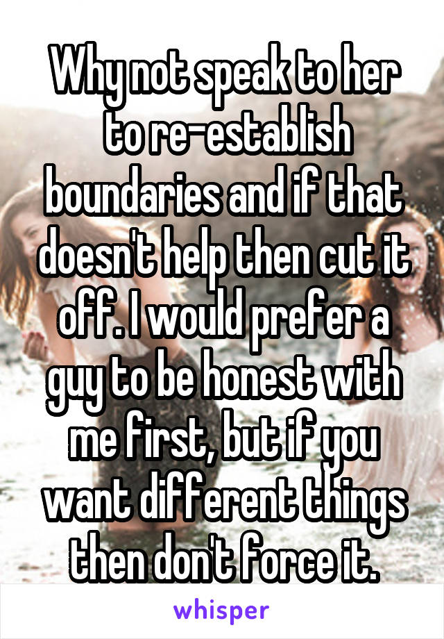 Why not speak to her
 to re-establish boundaries and if that doesn't help then cut it off. I would prefer a guy to be honest with me first, but if you want different things then don't force it.