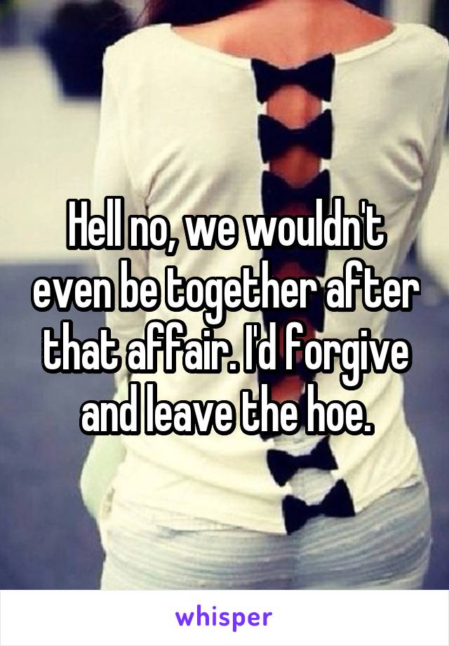 Hell no, we wouldn't even be together after that affair. I'd forgive and leave the hoe.