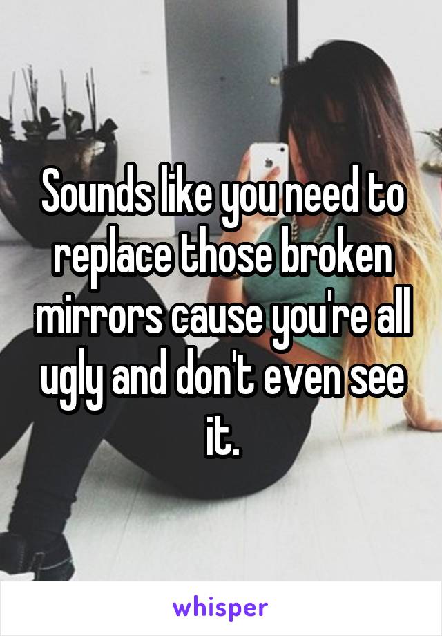 Sounds like you need to replace those broken mirrors cause you're all ugly and don't even see it.