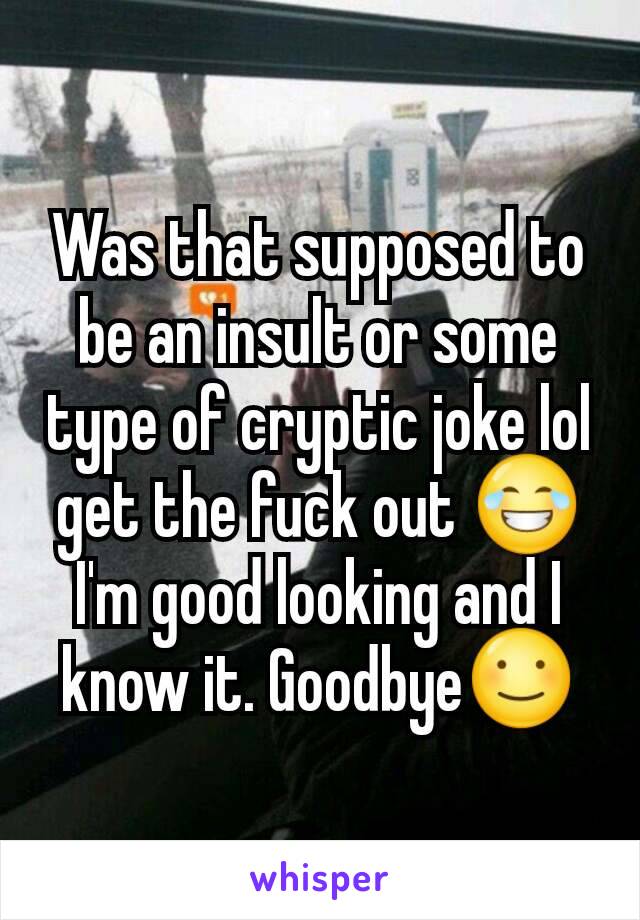 Was that supposed to be an insult or some type of cryptic joke lol get the fuck out 😂
I'm good looking and I know it. Goodbye☺