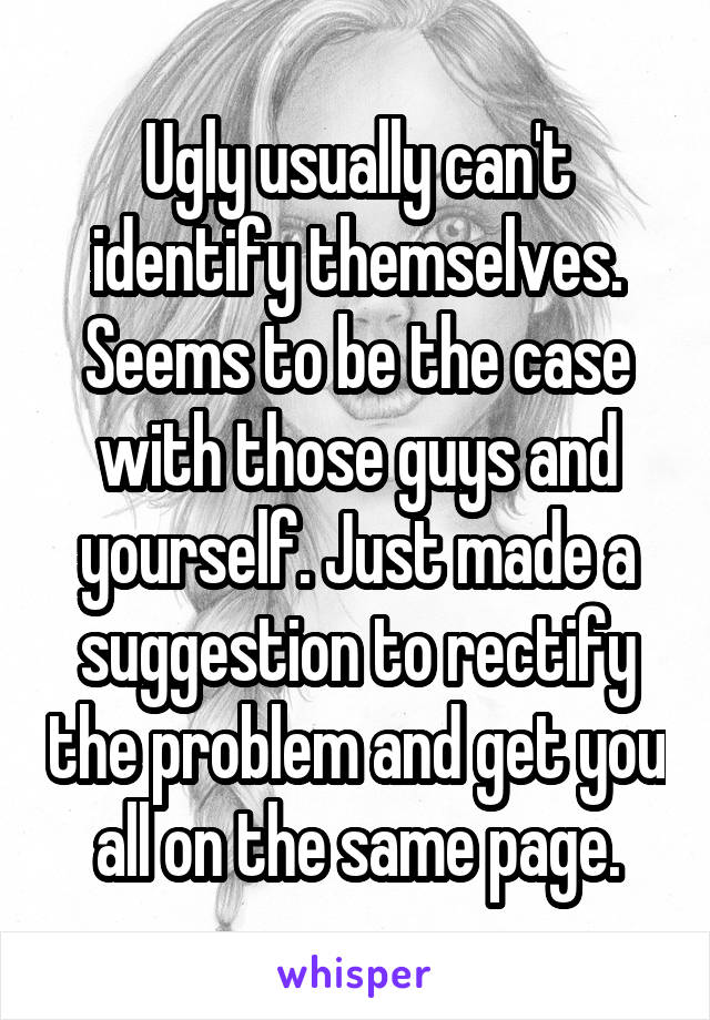 Ugly usually can't identify themselves. Seems to be the case with those guys and yourself. Just made a suggestion to rectify the problem and get you all on the same page.