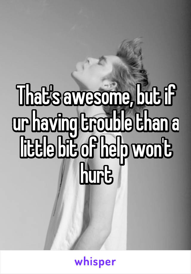 That's awesome, but if ur having trouble than a little bit of help won't hurt
