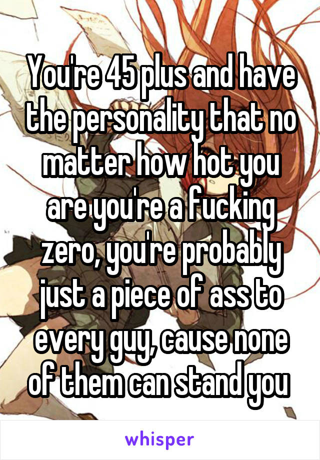 You're 45 plus and have the personality that no matter how hot you are you're a fucking zero, you're probably just a piece of ass to every guy, cause none of them can stand you 