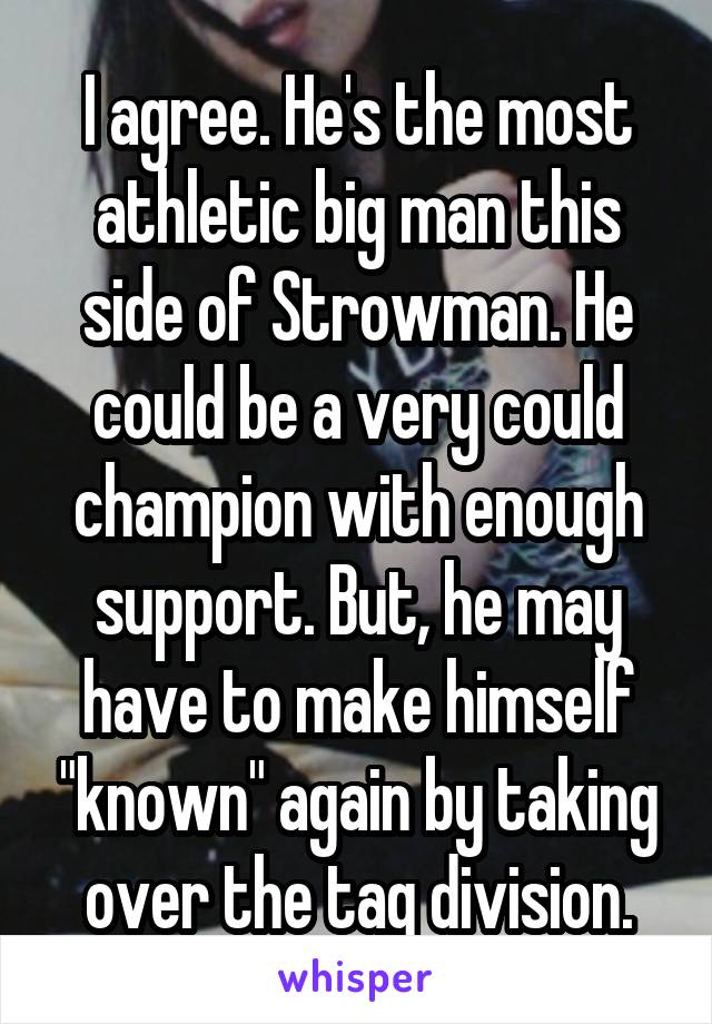 I agree. He's the most athletic big man this side of Strowman. He could be a very could champion with enough support. But, he may have to make himself "known" again by taking over the tag division.