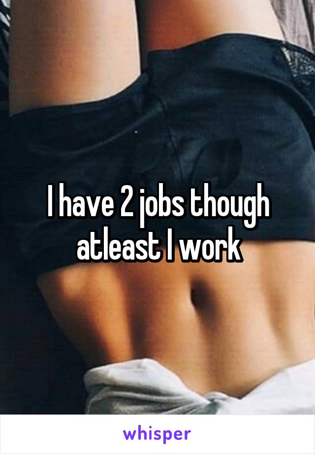 I have 2 jobs though atleast I work