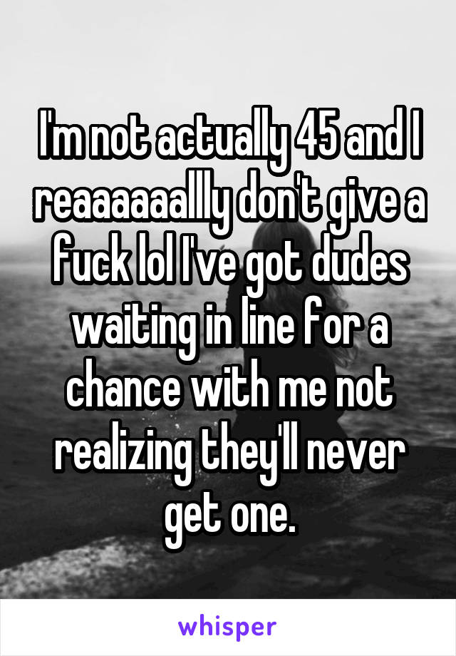 I'm not actually 45 and I reaaaaaallly don't give a fuck lol I've got dudes waiting in line for a chance with me not realizing they'll never get one.