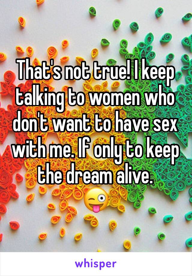 That's not true! I keep talking to women who don't want to have sex with me. If only to keep the dream alive.
😜