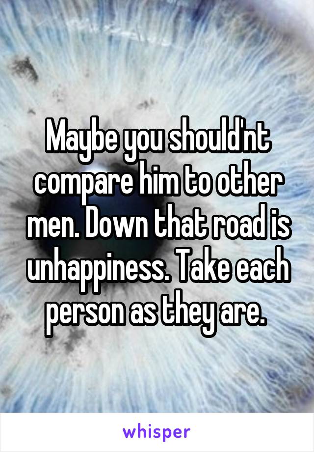 Maybe you should'nt compare him to other men. Down that road is unhappiness. Take each person as they are. 