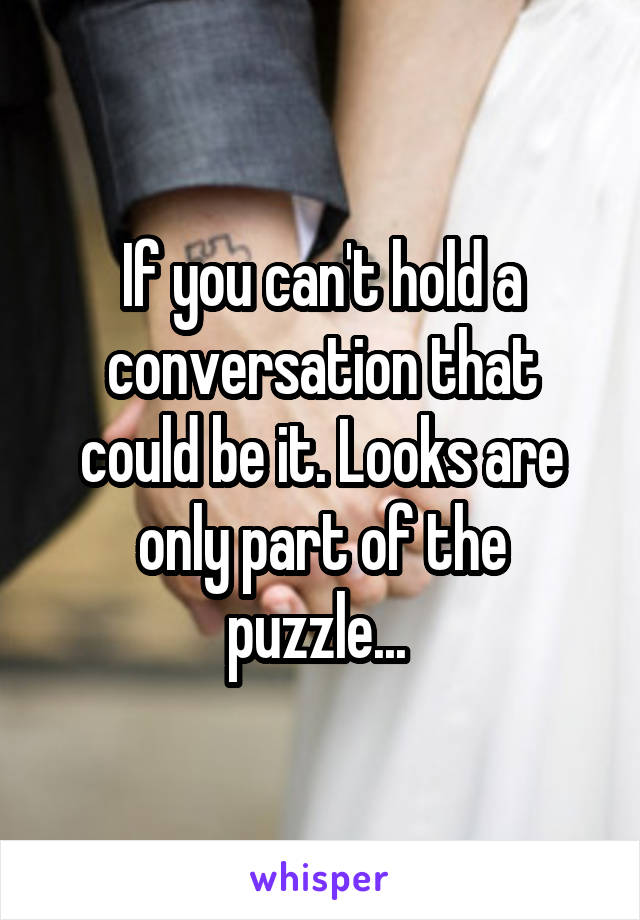 If you can't hold a conversation that could be it. Looks are only part of the puzzle... 