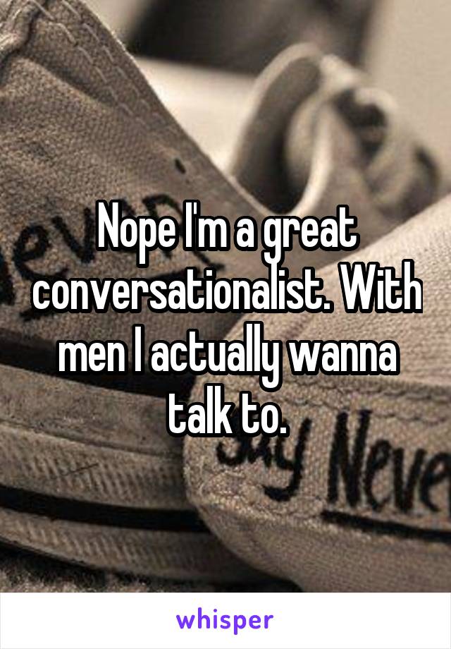 Nope I'm a great conversationalist. With men I actually wanna talk to.