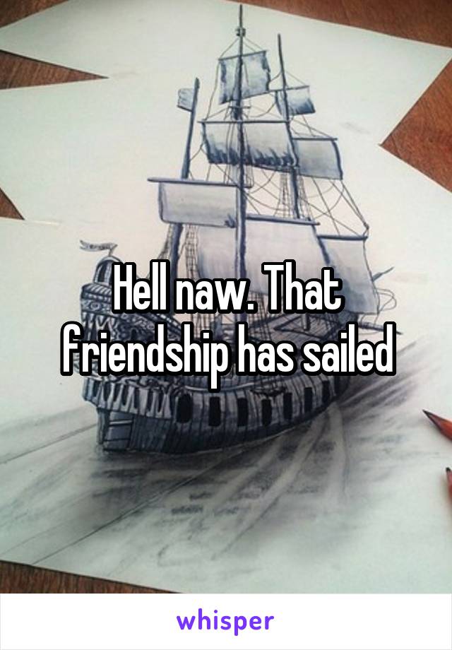 Hell naw. That friendship has sailed