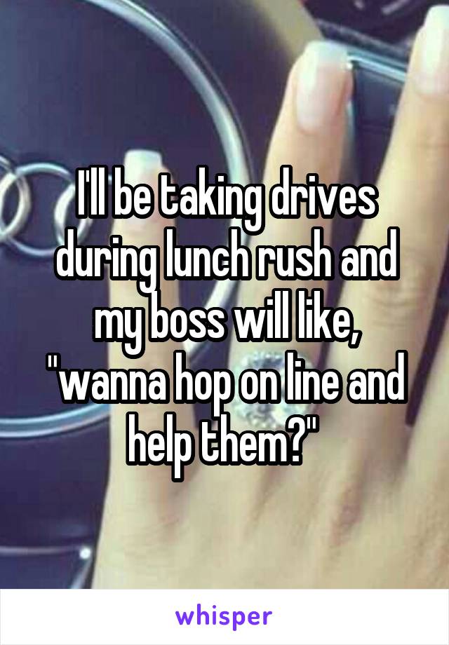 I'll be taking drives during lunch rush and my boss will like, "wanna hop on line and help them?" 