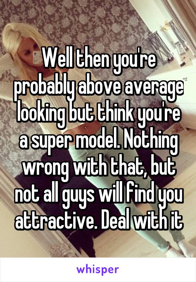 Well then you're probably above average looking but think you're a super model. Nothing wrong with that, but not all guys will find you attractive. Deal with it