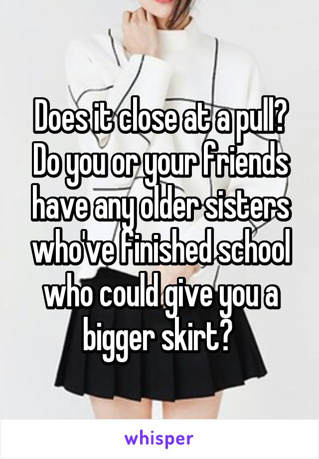 Does it close at a pull? Do you or your friends have any older sisters who've finished school who could give you a bigger skirt? 