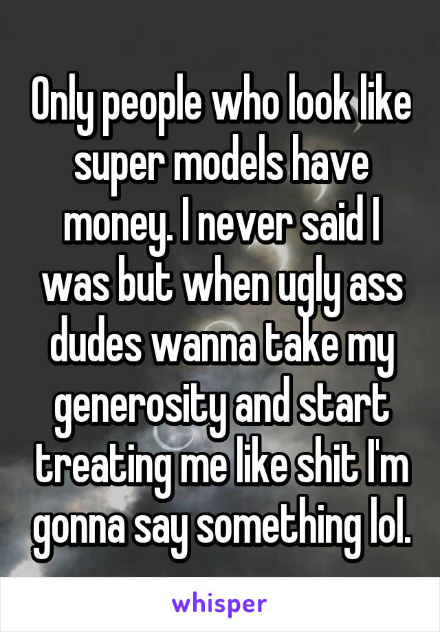 Only people who look like super models have money. I never said I was but when ugly ass dudes wanna take my generosity and start treating me like shit I'm gonna say something lol.