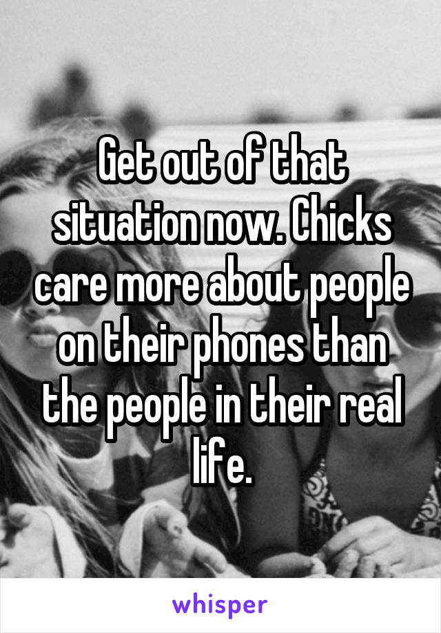 Get out of that situation now. Chicks care more about people on their phones than the people in their real life.