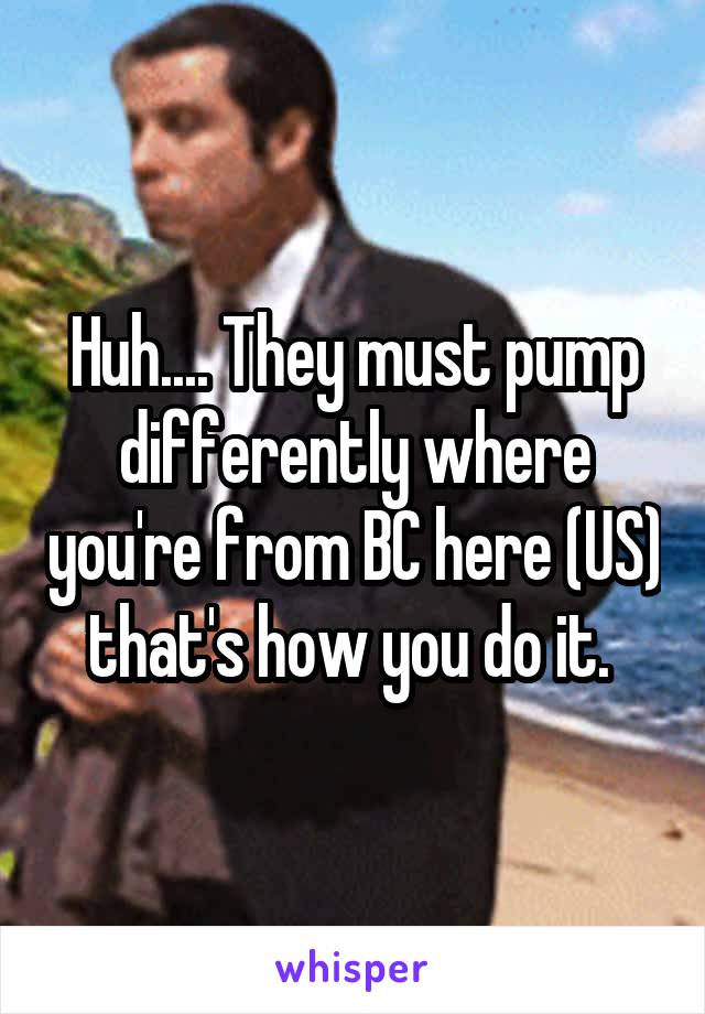 Huh.... They must pump differently where you're from BC here (US) that's how you do it. 