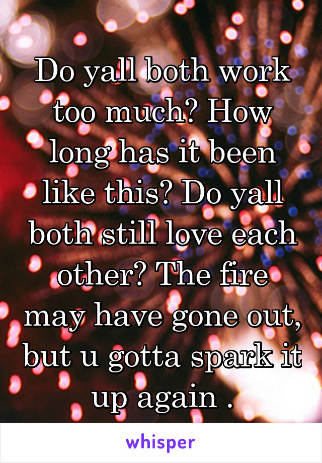 Do yall both work too much? How long has it been like this? Do yall both still love each other? The fire may have gone out, but u gotta spark it up again .