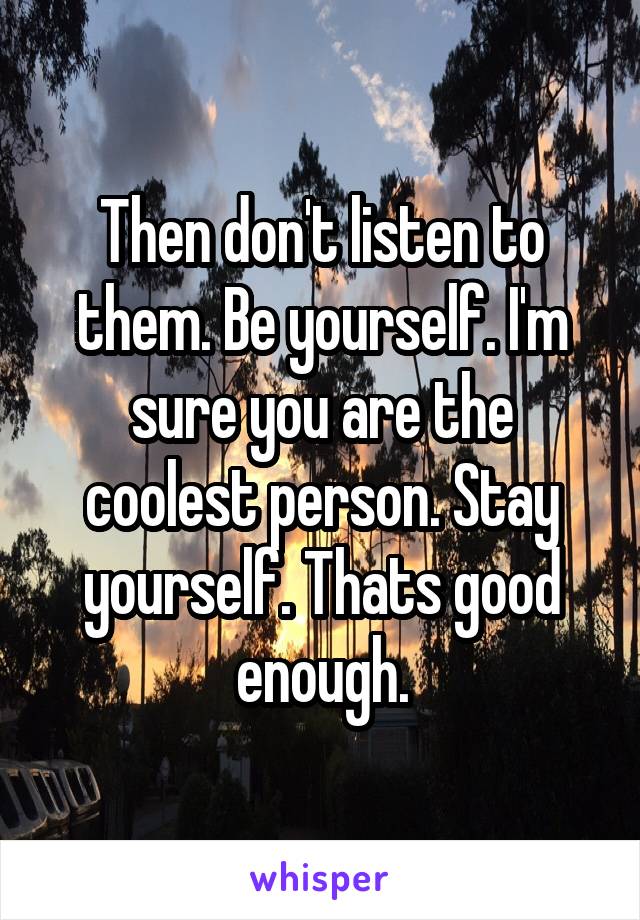 Then don't listen to them. Be yourself. I'm sure you are the coolest person. Stay yourself. Thats good enough.