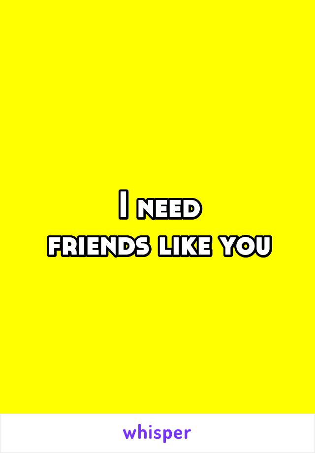 I need
friends like you