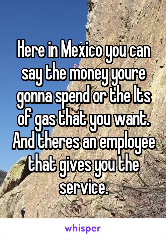 Here in Mexico you can say the money youre gonna spend or the lts of gas that you want. And theres an employee that gives you the service.