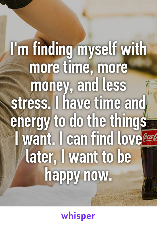 I'm finding myself with more time, more money, and less stress. I have time and energy to do the things I want. I can find love later, I want to be happy now.