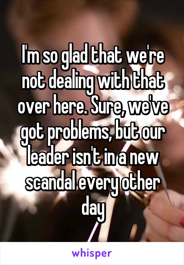 I'm so glad that we're not dealing with that over here. Sure, we've got problems, but our leader isn't in a new scandal every other day