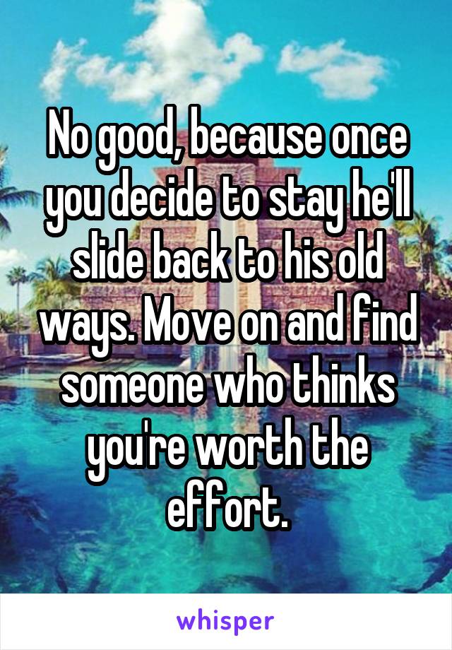No good, because once you decide to stay he'll slide back to his old ways. Move on and find someone who thinks you're worth the effort.
