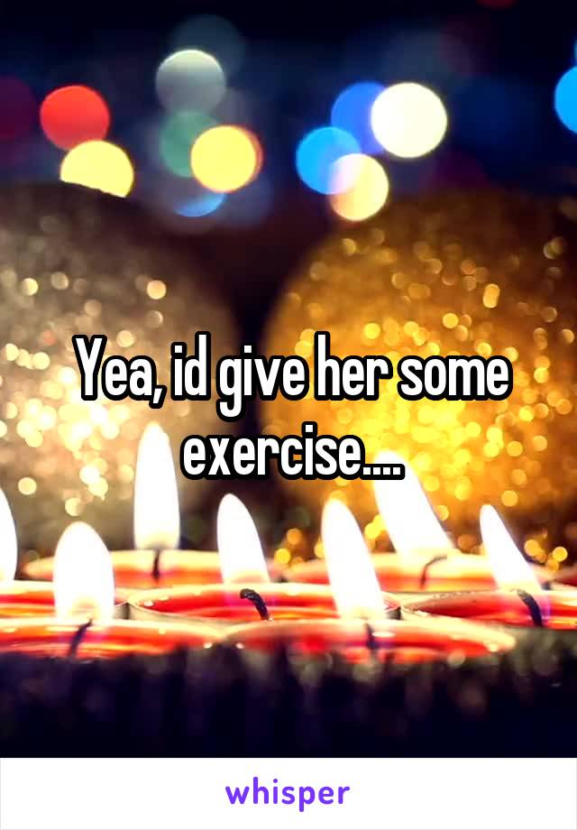 Yea, id give her some exercise....