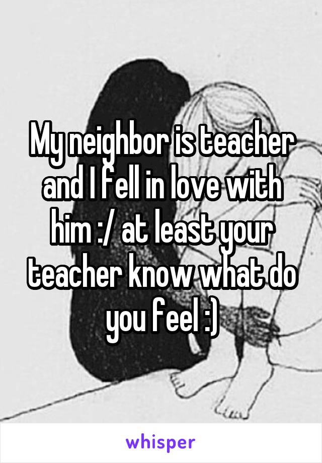 My neighbor is teacher and I fell in love with him :/ at least your teacher know what do you feel :)
