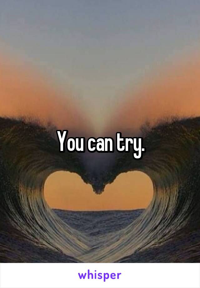 You can try.