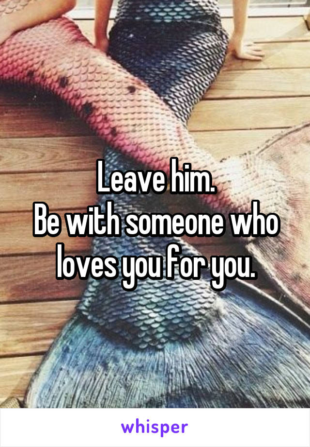 Leave him.
Be with someone who loves you for you.