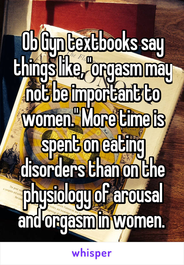 Ob Gyn textbooks say things like, "orgasm may not be important to women." More time is spent on eating disorders than on the physiology of arousal and orgasm in women. 