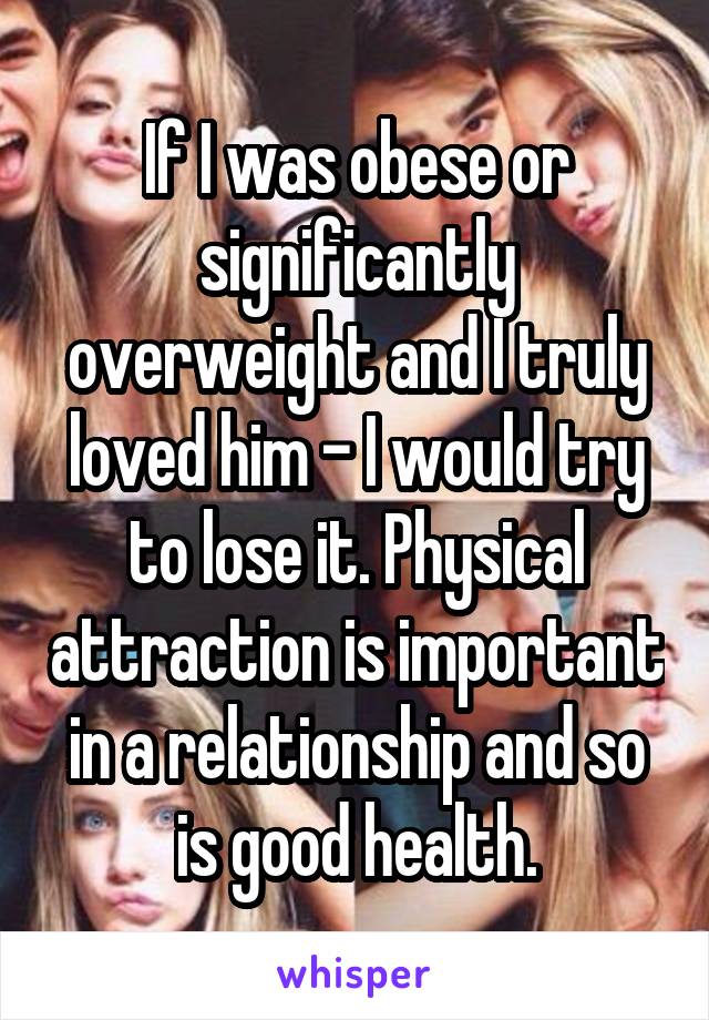 If I was obese or significantly overweight and I truly loved him - I would try to lose it. Physical attraction is important in a relationship and so is good health.