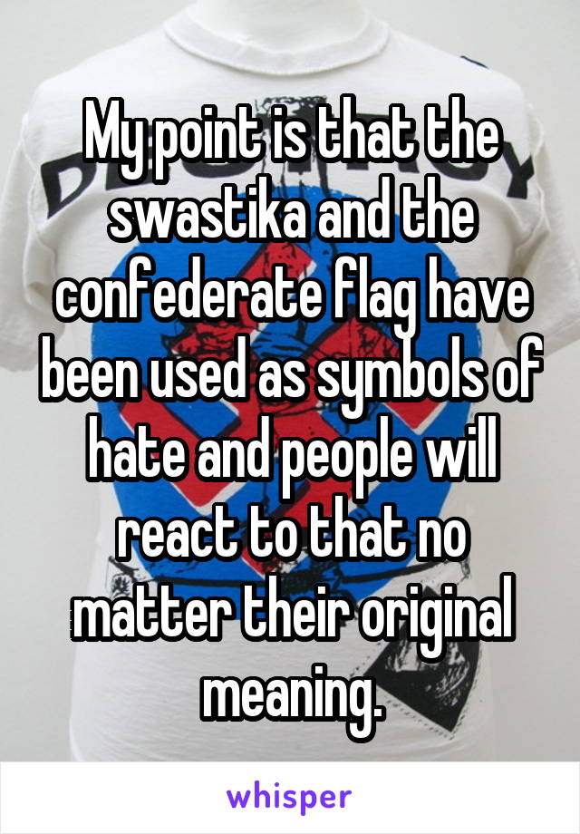 My point is that the swastika and the confederate flag have been used as symbols of hate and people will react to that no matter their original meaning.