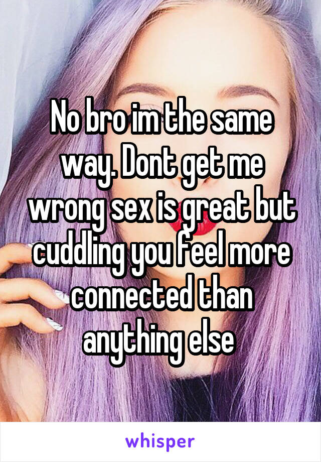No bro im the same way. Dont get me wrong sex is great but cuddling you feel more connected than anything else 